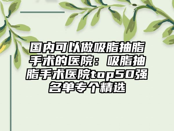 国内可以做吸脂抽脂手术的医院：吸脂抽脂手术医院top50强名单专个精选
