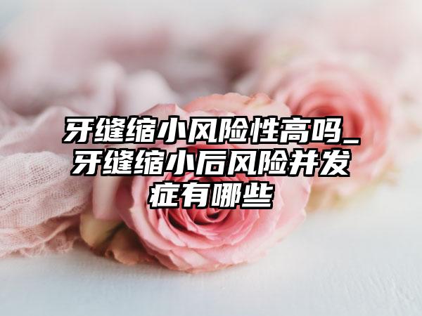 牙缝缩小风险性高吗_牙缝缩小后风险并发症有哪些