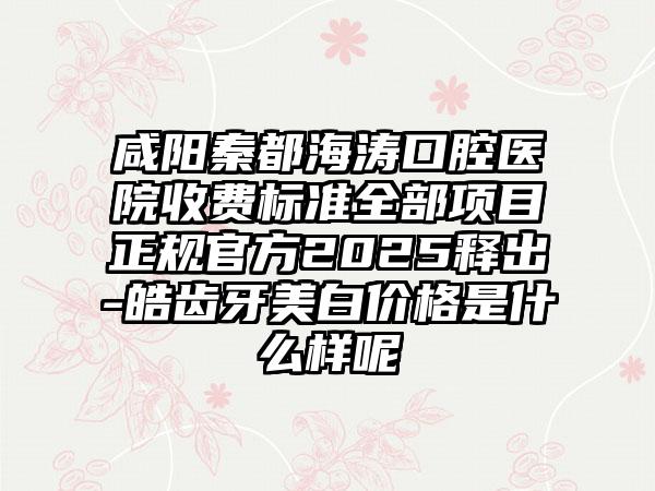 咸阳秦都海涛口腔医院收费标准全部项目正规官方2025释出-皓齿牙美白价格是什么样呢