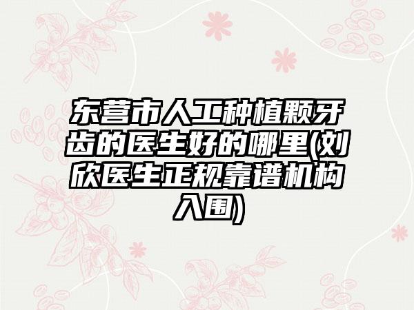 东营市人工种植颗牙齿的医生好的哪里(刘欣医生正规靠谱机构入围)