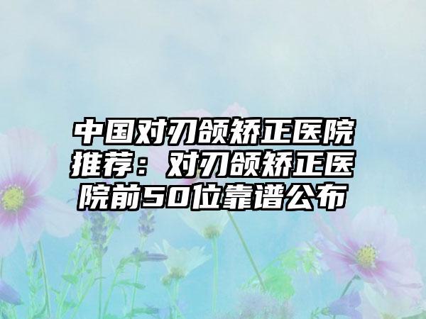 中国对刃颌矫正医院推荐：对刃颌矫正医院前50位靠谱公布