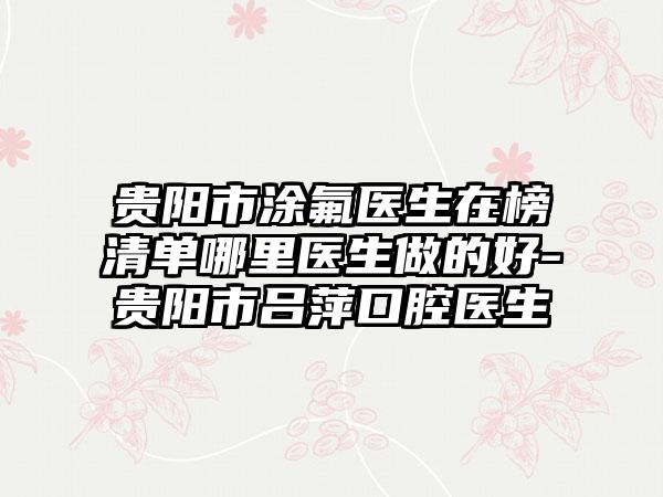 贵阳市涂氟医生在榜清单哪里医生做的好-贵阳市吕萍口腔医生