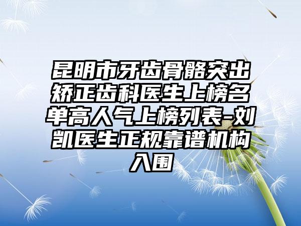 昆明市牙齿骨骼突出矫正齿科医生上榜名单高人气上榜列表-刘凯医生正规靠谱机构入围