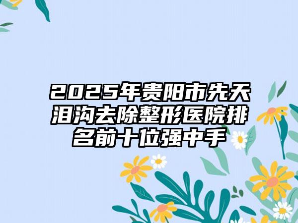 2025年贵阳市先天泪沟去除整形医院排名前十位强中手