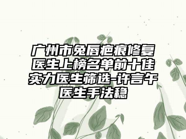 广州市兔唇疤痕修复医生上榜名单前十佳实力医生筛选-许言午医生手法稳