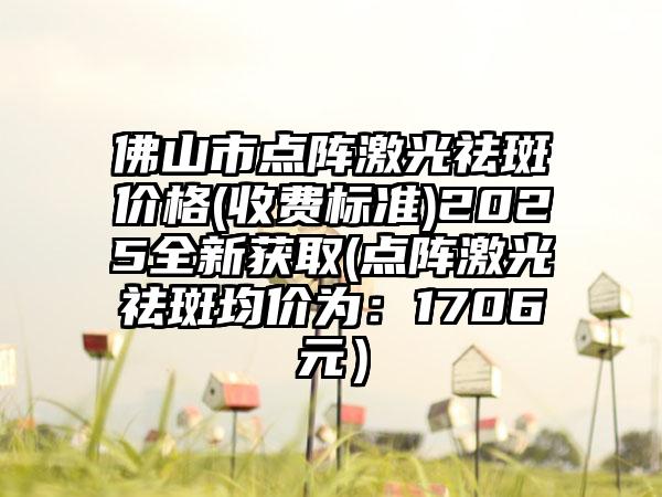 佛山市点阵激光祛斑价格(收费标准)2025全新获取(点阵激光祛斑均价为：1706元）
