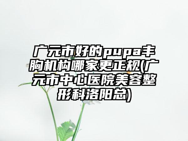 广元市好的pupa丰胸机构哪家更正规(广元市中心医院美容整形科洛阳总)