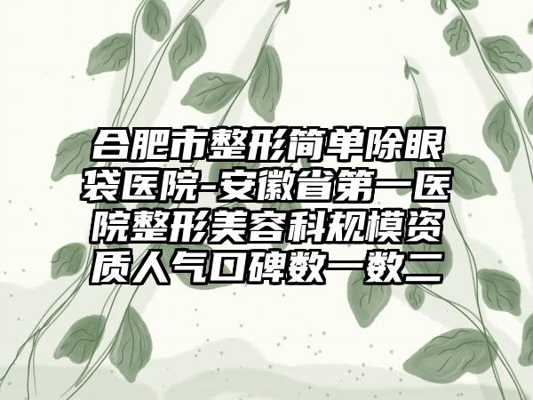 合肥市整形简单除眼袋医院-安徽省第一医院整形美容科规模资质人气口碑数一数二