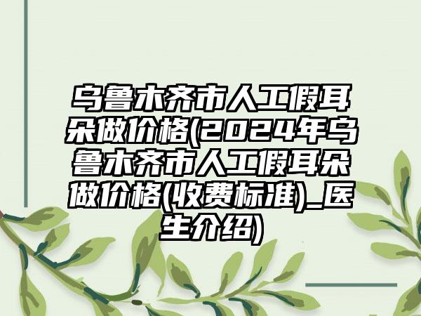 乌鲁木齐市人工假耳朵做价格(2024年乌鲁木齐市人工假耳朵做价格(收费标准)_医生介绍)