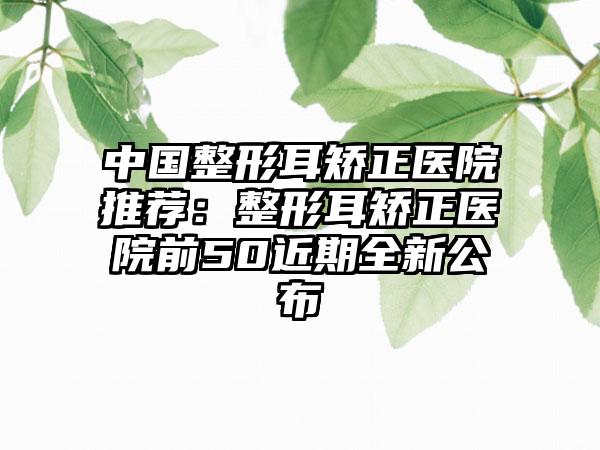 中国整形耳矫正医院推荐：整形耳矫正医院前50近期全新公布