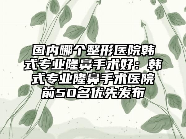 国内哪个整形医院韩式专业隆鼻手术好：韩式专业隆鼻手术医院前50名优先发布