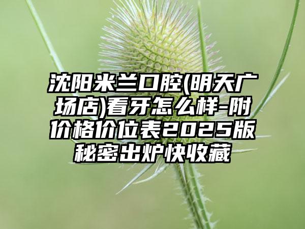 沈阳米兰口腔(明天广场店)看牙怎么样-附价格价位表2025版秘密出炉快收藏