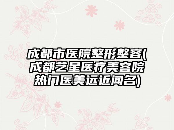 成都市医院整形整容(成都艺星医疗美容院热门医美远近闻名)