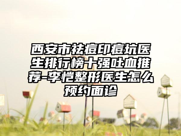 西安市祛痘印痘坑医生排行榜十强吐血推荐-李恺整形医生怎么预约面诊