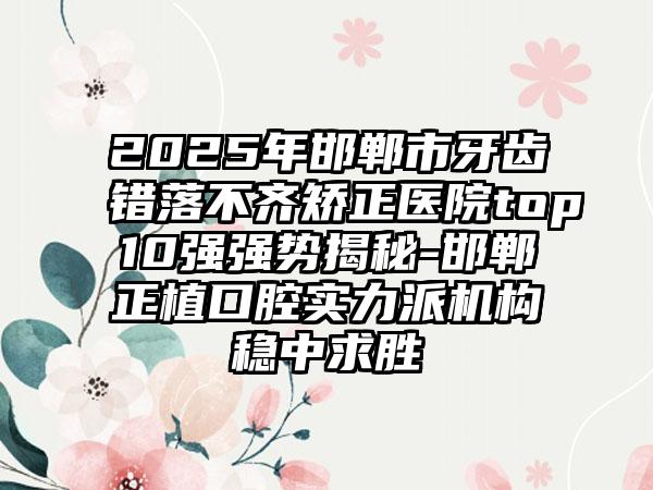 2025年邯郸市牙齿错落不齐矫正医院top10强强势揭秘-邯郸正植口腔实力派机构稳中求胜