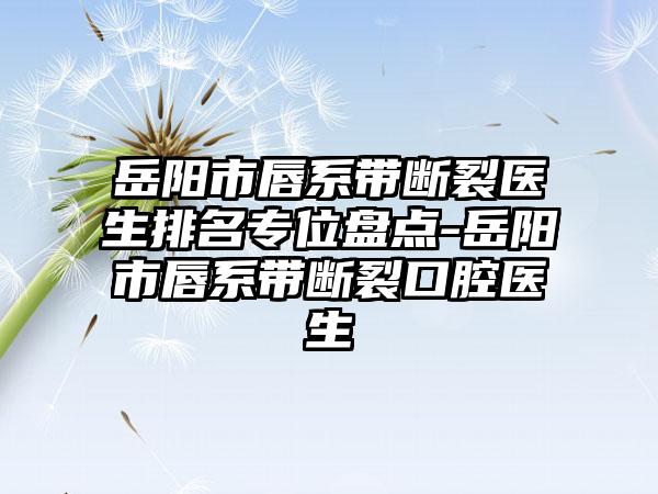 岳阳市唇系带断裂医生排名专位盘点-岳阳市唇系带断裂口腔医生
