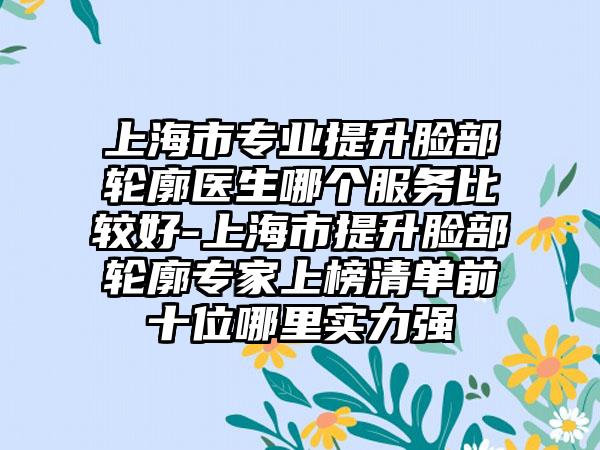 上海市专业提升脸部轮廓医生哪个服务比较好-上海市提升脸部轮廓专家上榜清单前十位哪里实力强