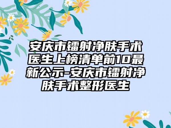 安庆市镭射净肤手术医生上榜清单前10最新公示-安庆市镭射净肤手术整形医生