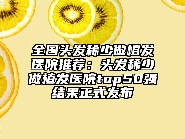 全国头发稀少做植发医院推荐：头发稀少做植发医院top50强结果正式发布