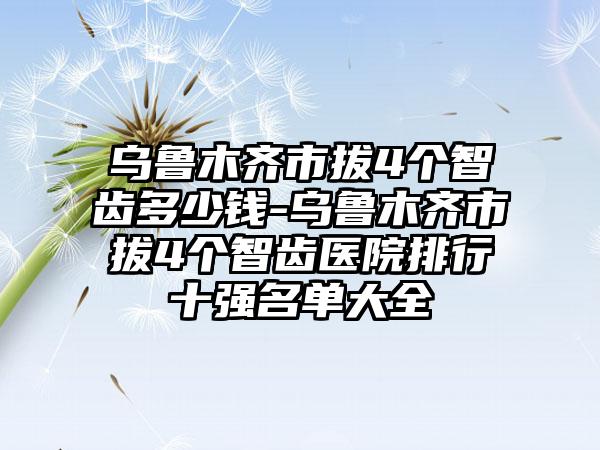 乌鲁木齐市拔4个智齿多少钱-乌鲁木齐市拔4个智齿医院排行十强名单大全