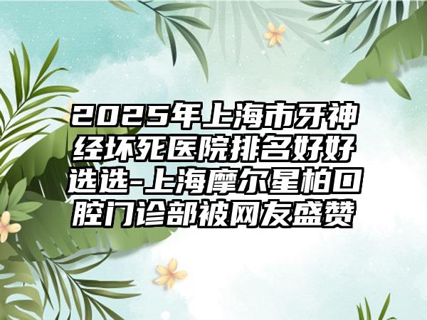 2025年上海市牙神经坏死医院排名好好选选-上海摩尔星柏口腔门诊部被网友盛赞