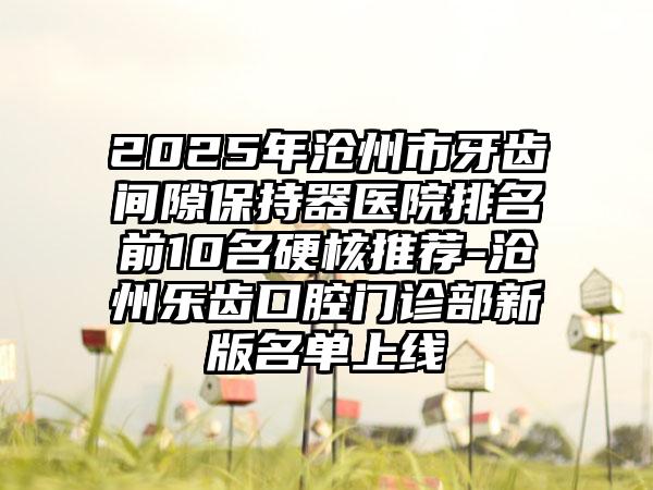 2025年沧州市牙齿间隙保持器医院排名前10名硬核推荐-沧州乐齿口腔门诊部新版名单上线