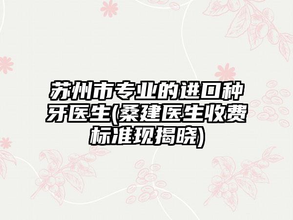 苏州市专业的进口种牙医生(桑建医生收费标准现揭晓)