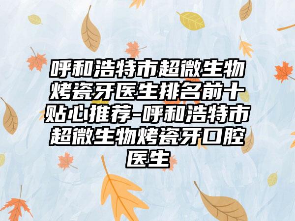 呼和浩特市超微生物烤瓷牙医生排名前十贴心推荐-呼和浩特市超微生物烤瓷牙口腔医生