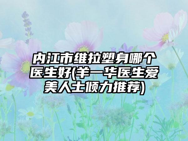 内江市维拉塑身哪个医生好(羊一华医生爱美人士倾力推荐)