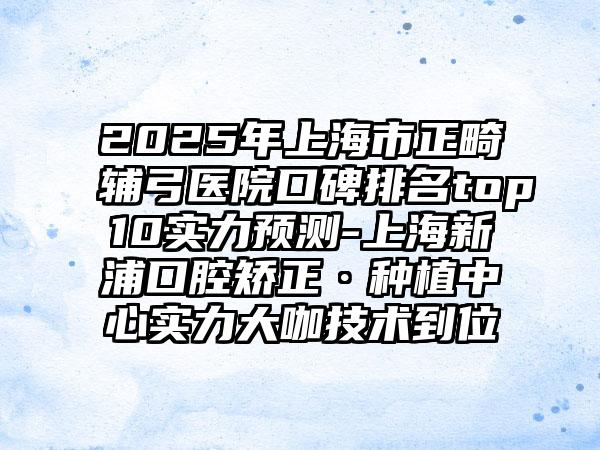 2025年上海市正畸辅弓医院口碑排名top10实力预测-上海新浦口腔矫正·种植中心实力大咖技术到位