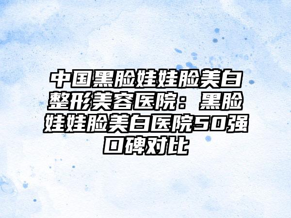 中国黑脸娃娃脸美白整形美容医院：黑脸娃娃脸美白医院50强口碑对比