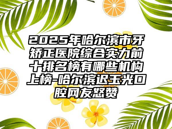 2025年哈尔滨市牙矫正医院综合实力前十排名榜有哪些机构上榜-哈尔滨迟玉光口腔网友怒赞