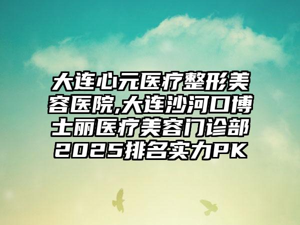 大连心元医疗整形美容医院,大连沙河口博士丽医疗美容门诊部2025排名实力PK