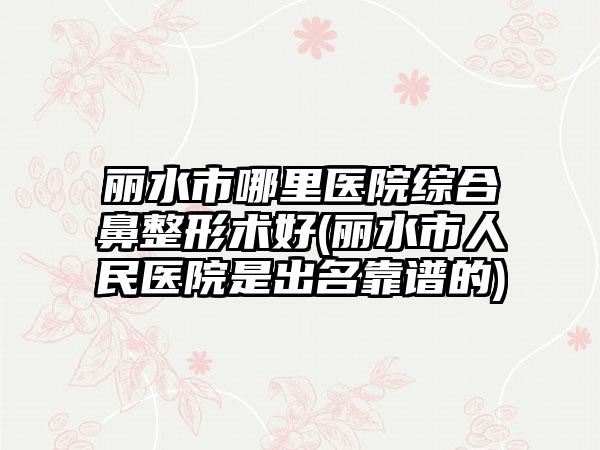 丽水市哪里医院综合鼻整形术好(丽水市人民医院是出名靠谱的)
