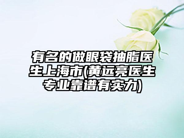 有名的做眼袋抽脂医生上海市(黄远亮医生专业靠谱有实力)