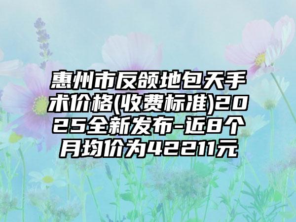 惠州市反颌地包天手术价格(收费标准)2025全新发布-近8个月均价为42211元