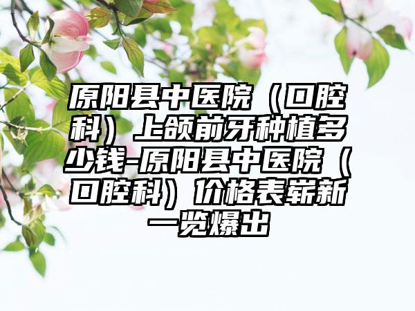 原阳县中医院（口腔科）上颌前牙种植多少钱-原阳县中医院（口腔科）价格表崭新一览爆出