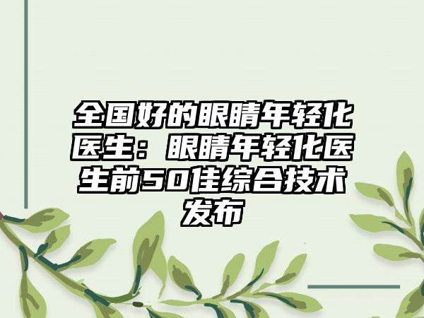 全国好的眼睛年轻化医生：眼睛年轻化医生前50佳综合技术发布