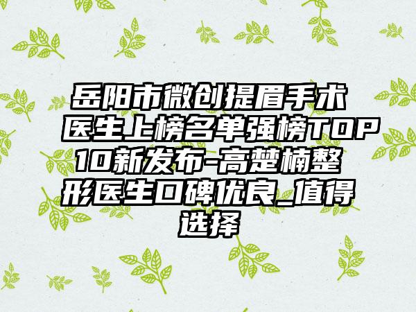 岳阳市微创提眉手术医生上榜名单强榜TOP10新发布-高楚楠整形医生口碑优良_值得选择
