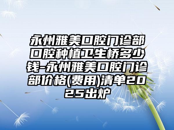永州雅美口腔门诊部口腔种植卫生桥多少钱-永州雅美口腔门诊部价格(费用)清单2025出炉