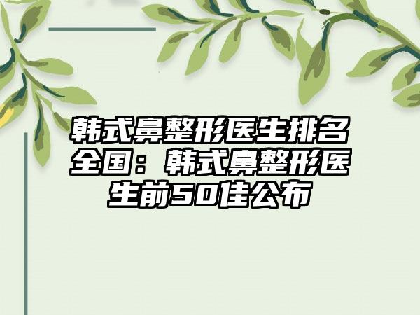 韩式鼻整形医生排名全国：韩式鼻整形医生前50佳公布