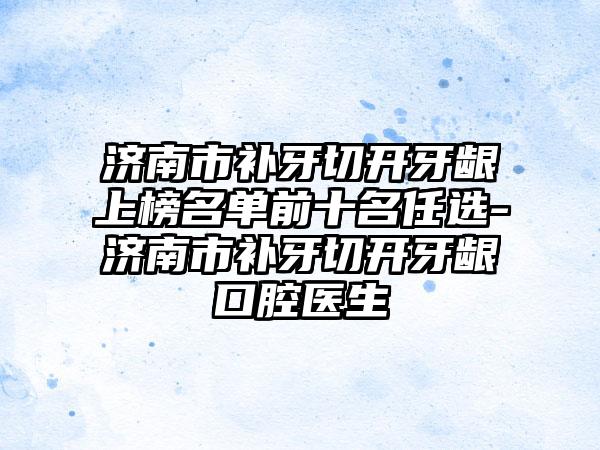 济南市补牙切开牙龈上榜名单前十名任选-济南市补牙切开牙龈口腔医生