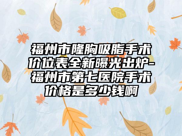 福州市隆胸吸脂手术价位表全新曝光出炉-福州市第七医院手术价格是多少钱啊