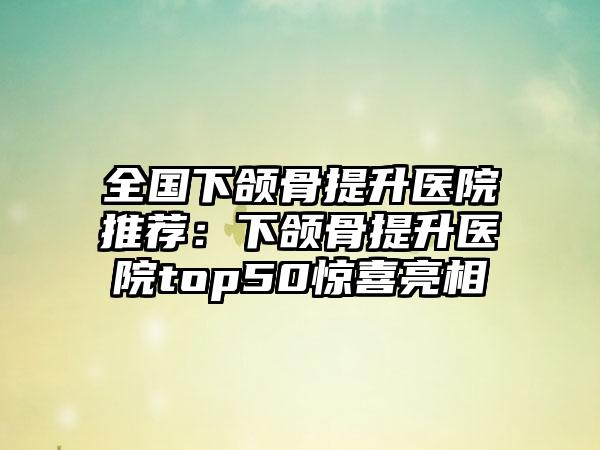 全国下颌骨提升医院推荐：下颌骨提升医院top50惊喜亮相