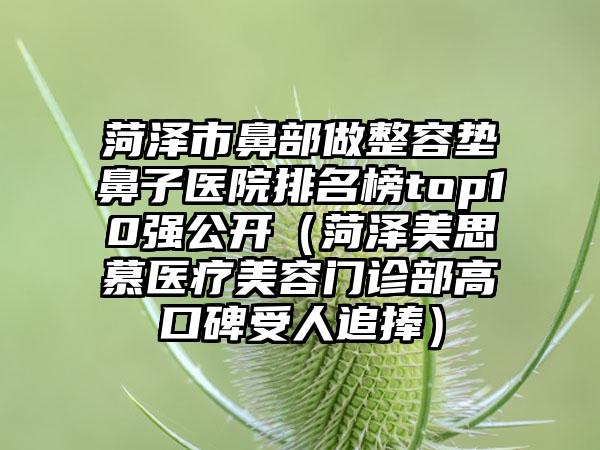 菏泽市鼻部做整容垫鼻子医院排名榜top10强公开（菏泽美思慕医疗美容门诊部高口碑受人追捧）