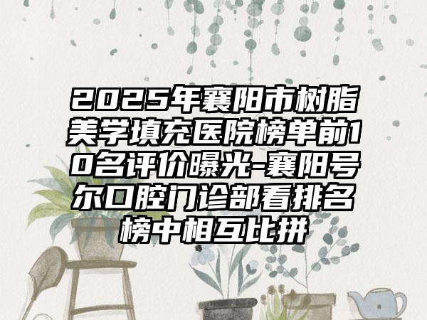 2025年襄阳市树脂美学填充医院榜单前10名评价曝光-襄阳号尔口腔门诊部看排名榜中相互比拼