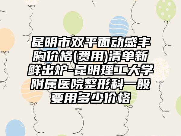 昆明市双平面动感丰胸价格(费用)清单新鲜出炉-昆明理工大学附属医院整形科一般要用多少价格