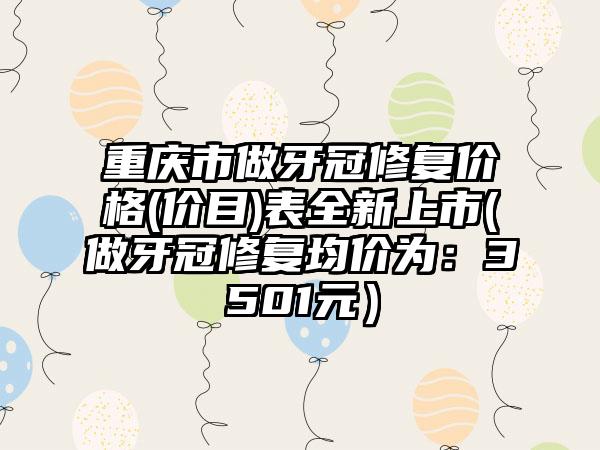 重庆市做牙冠修复价格(价目)表全新上市(做牙冠修复均价为：3501元）