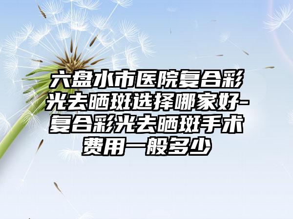 六盘水市医院复合彩光去晒斑选择哪家好-复合彩光去晒斑手术费用一般多少