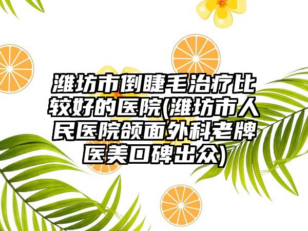 潍坊市倒睫毛治疗比较好的医院(潍坊市人民医院颌面外科老牌医美口碑出众)